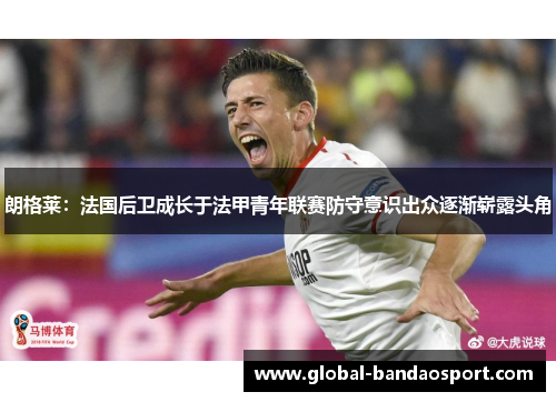 朗格莱:法国后卫成长于法甲青年联赛防守意识出众逐渐崭露头角 朗格莱:法国后卫成长于法甲青年联赛防守意识出众逐渐崭露头角