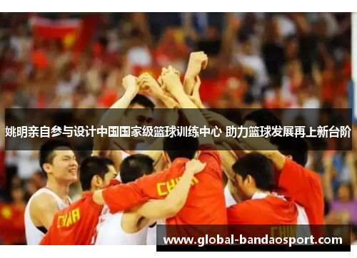 姚明亲自参与设计中国国家级篮球训练中心 助力篮球发展再上新台阶 姚明亲自参与设计中国国家级篮球训练中心 助力篮球发展再上新台阶