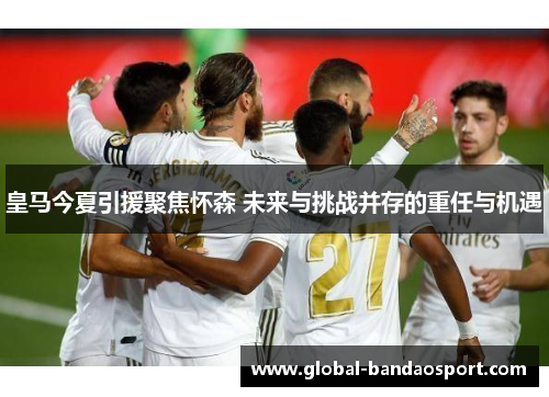 皇马今夏引援聚焦怀森 未来与挑战并存的重任与机遇