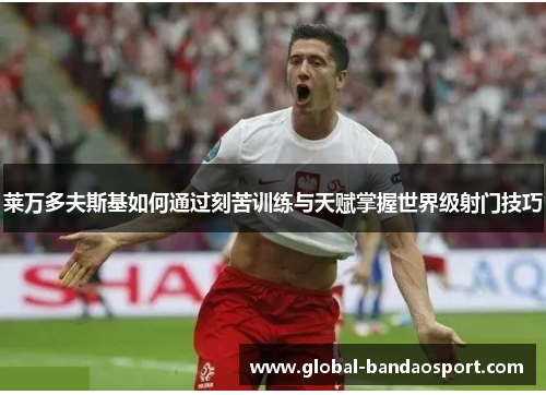 莱万多夫斯基如何通过刻苦训练与天赋掌握世界级射门技巧