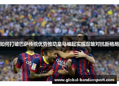 如何打破巴萨传统优势推动皇马崛起实现双雄对抗新格局