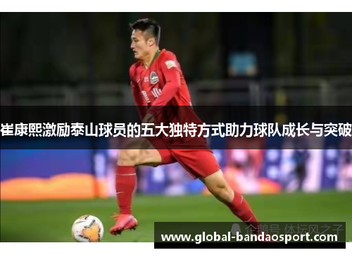 崔康熙激励泰山球员的五大独特方式助力球队成长与突破
