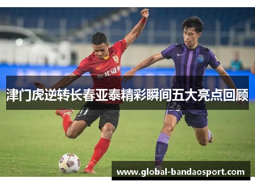 津门虎逆转长春亚泰精彩瞬间五大亮点回顾