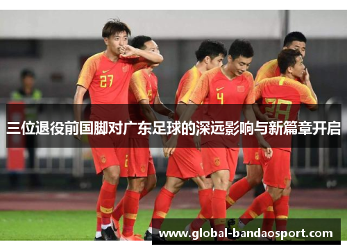 三位退役前国脚对广东足球的深远影响与新篇章开启