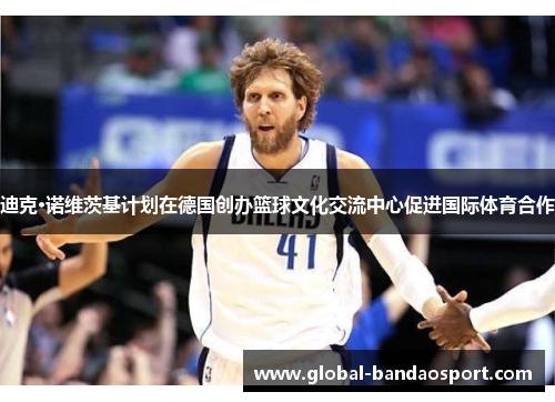 迪克·诺维茨基计划在德国创办篮球文化交流中心促进国际体育合作