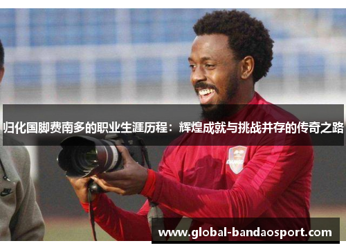 归化国脚费南多的职业生涯历程:辉煌成就与挑战并存的传奇之路 归化国脚费南多的职业生涯历程:辉煌成就与挑战并存的传奇之路
