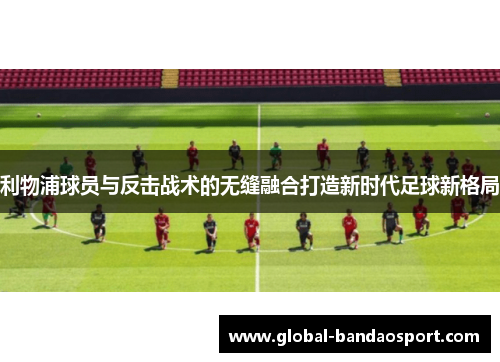 利物浦球员与反击战术的无缝融合打造新时代足球新格局