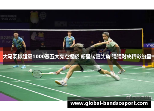 大马羽球超级1000赛五大亮点揭晓 新星崭露头角 强强对决精彩纷呈