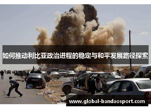 如何推动利比亚政治进程的稳定与和平发展路径探索