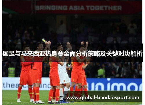 国足与马来西亚热身赛全面分析策略及关键对决解析