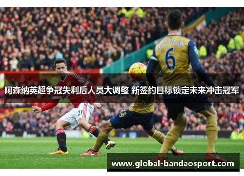 阿森纳英超争冠失利后人员大调整 新签约目标锁定未来冲击冠军 阿森纳英超争冠失利后人员大调整 新签约目标锁定未来冲击冠军