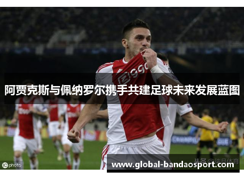 阿贾克斯与佩纳罗尔携手共建足球未来发展蓝图 阿贾克斯与佩纳罗尔携手共建足球未来发展蓝图